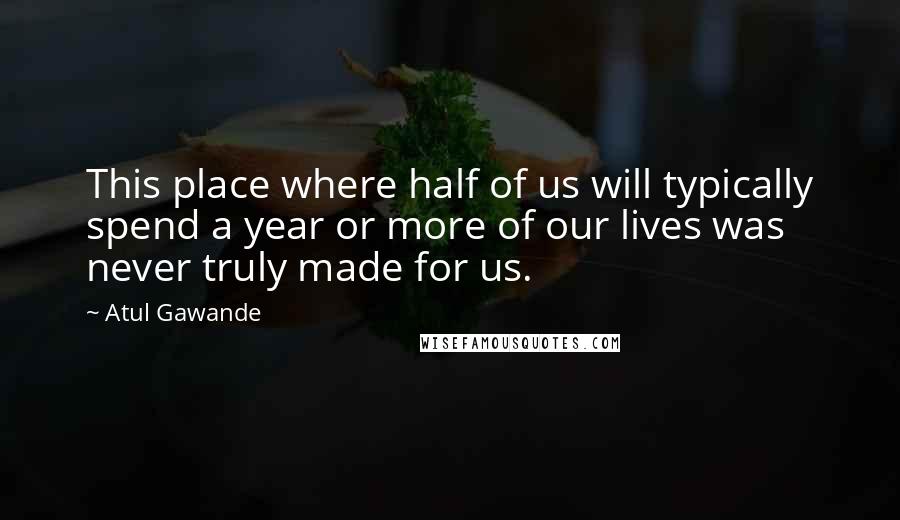 Atul Gawande Quotes: This place where half of us will typically spend a year or more of our lives was never truly made for us.