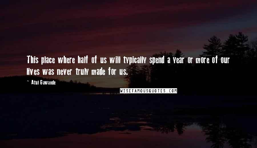 Atul Gawande Quotes: This place where half of us will typically spend a year or more of our lives was never truly made for us.