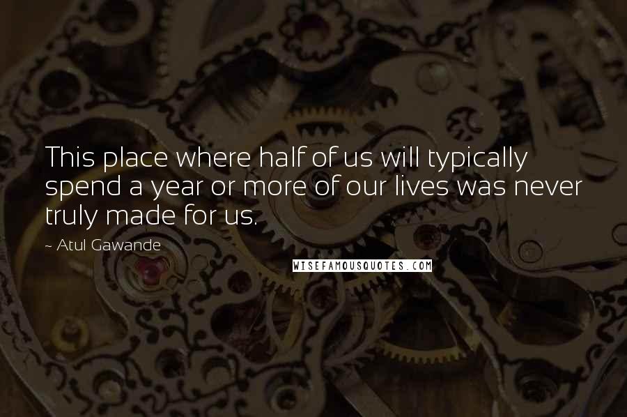 Atul Gawande Quotes: This place where half of us will typically spend a year or more of our lives was never truly made for us.