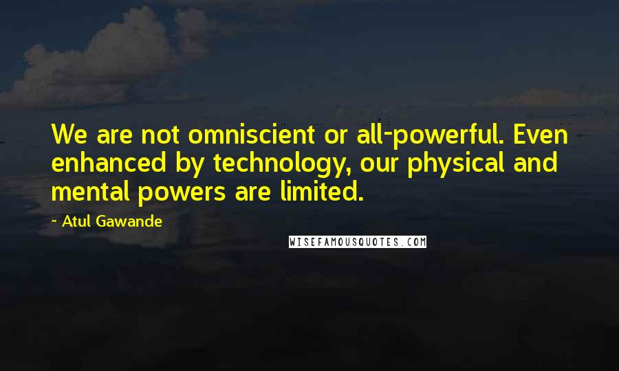 Atul Gawande Quotes: We are not omniscient or all-powerful. Even enhanced by technology, our physical and mental powers are limited.
