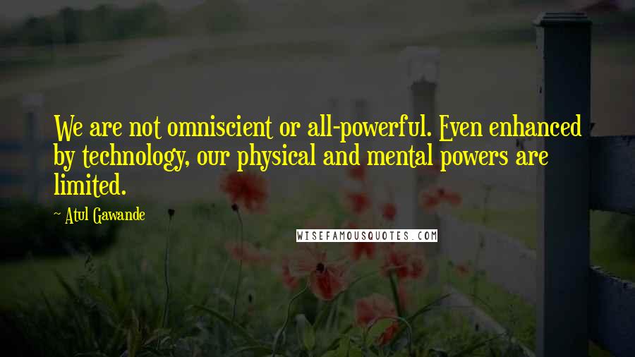 Atul Gawande Quotes: We are not omniscient or all-powerful. Even enhanced by technology, our physical and mental powers are limited.