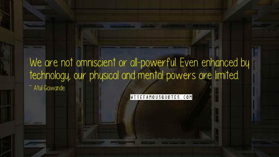 Atul Gawande Quotes: We are not omniscient or all-powerful. Even enhanced by technology, our physical and mental powers are limited.