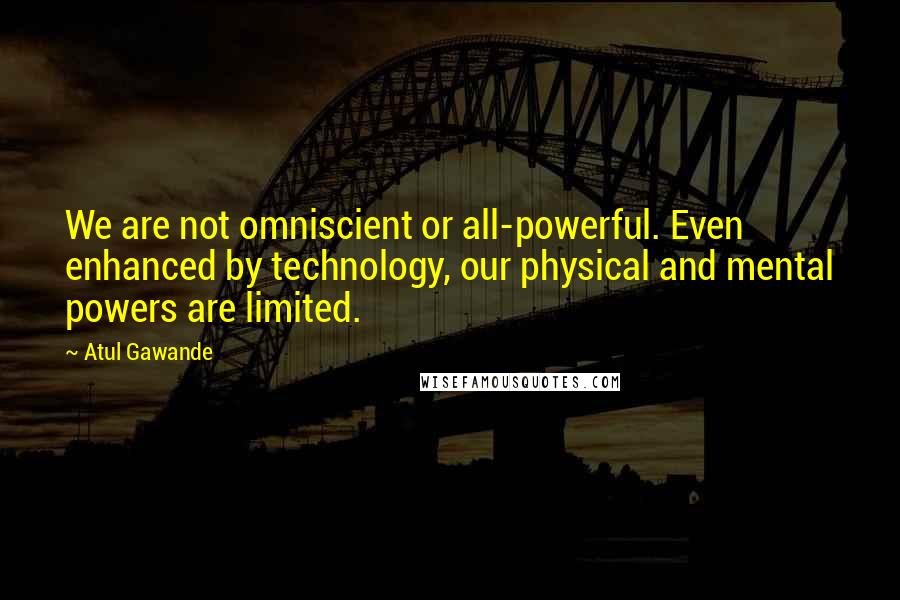 Atul Gawande Quotes: We are not omniscient or all-powerful. Even enhanced by technology, our physical and mental powers are limited.