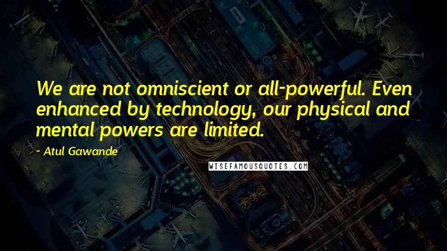 Atul Gawande Quotes: We are not omniscient or all-powerful. Even enhanced by technology, our physical and mental powers are limited.