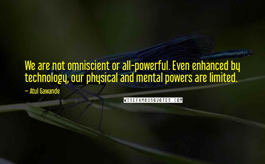 Atul Gawande Quotes: We are not omniscient or all-powerful. Even enhanced by technology, our physical and mental powers are limited.