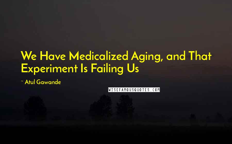 Atul Gawande Quotes: We Have Medicalized Aging, and That Experiment Is Failing Us