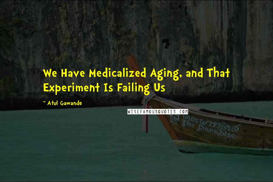 Atul Gawande Quotes: We Have Medicalized Aging, and That Experiment Is Failing Us