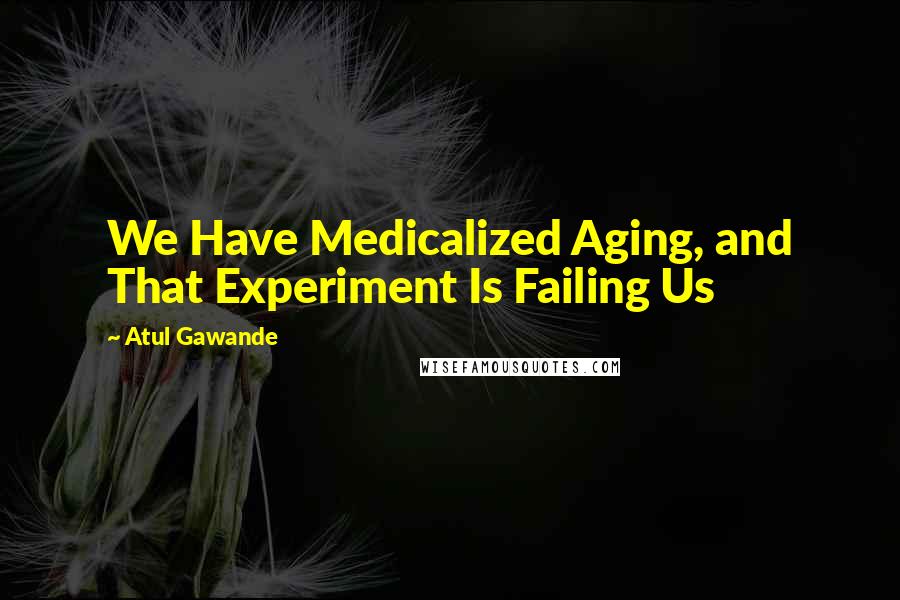 Atul Gawande Quotes: We Have Medicalized Aging, and That Experiment Is Failing Us