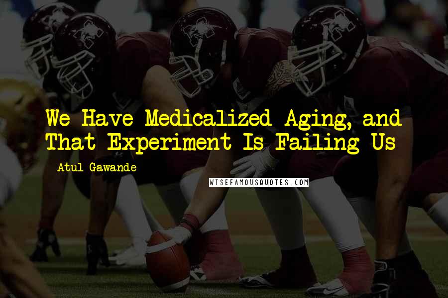 Atul Gawande Quotes: We Have Medicalized Aging, and That Experiment Is Failing Us