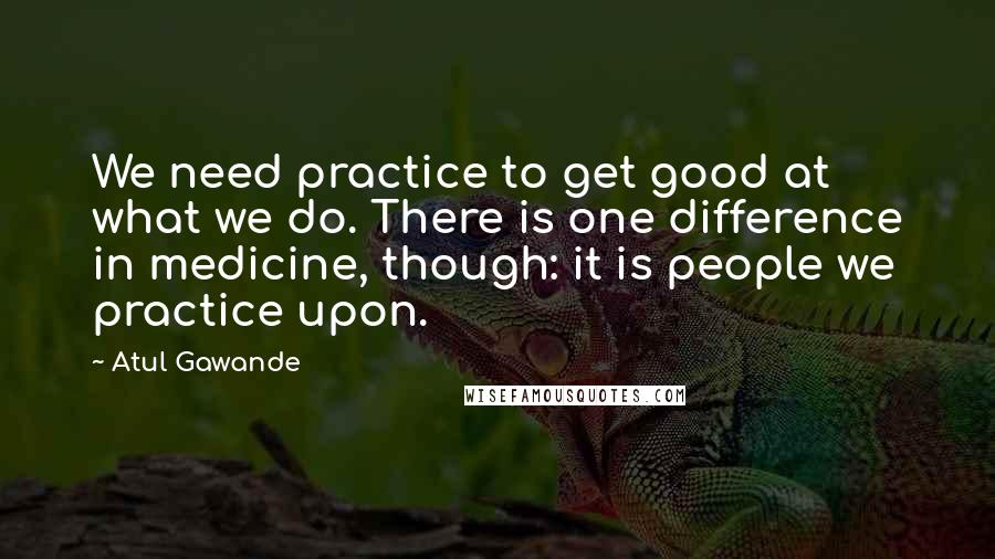 Atul Gawande Quotes: We need practice to get good at what we do. There is one difference in medicine, though: it is people we practice upon.