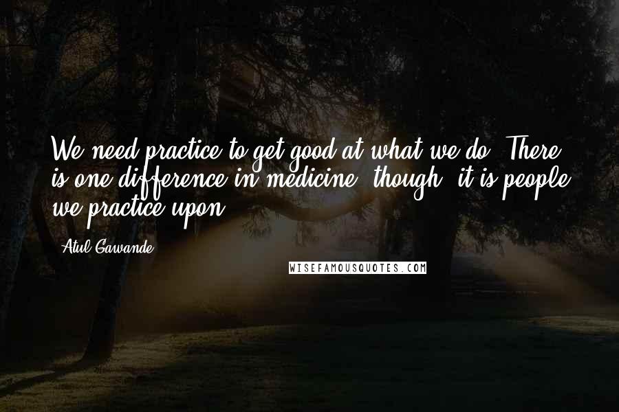 Atul Gawande Quotes: We need practice to get good at what we do. There is one difference in medicine, though: it is people we practice upon.