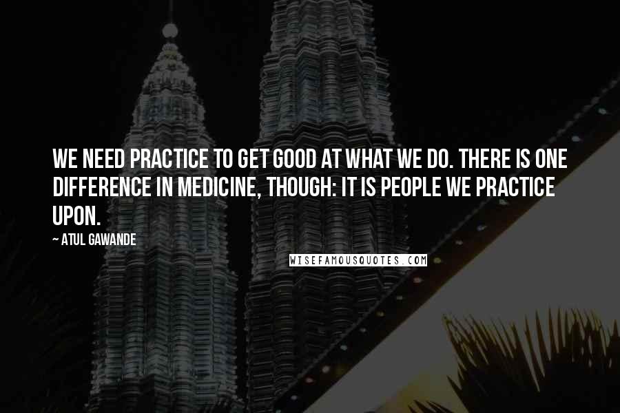 Atul Gawande Quotes: We need practice to get good at what we do. There is one difference in medicine, though: it is people we practice upon.