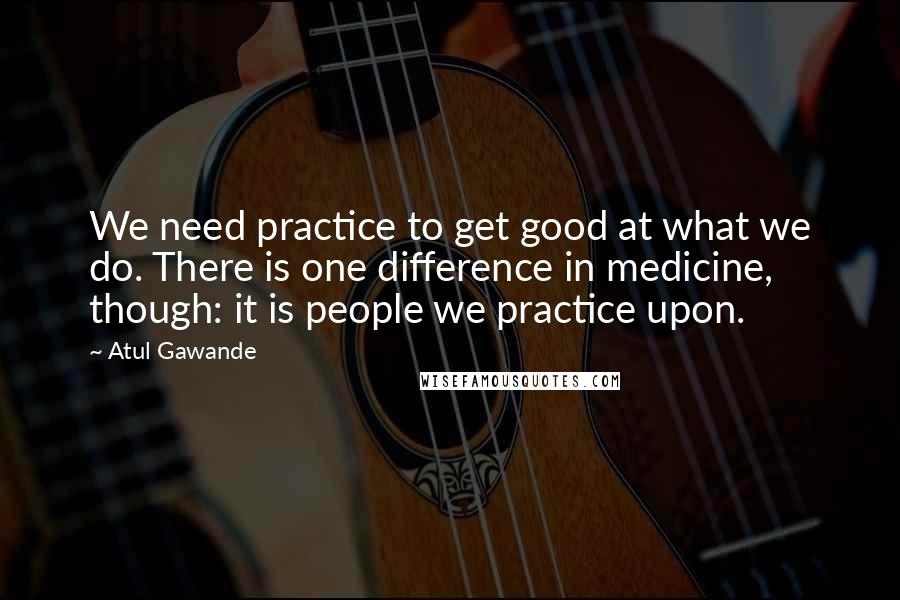 Atul Gawande Quotes: We need practice to get good at what we do. There is one difference in medicine, though: it is people we practice upon.