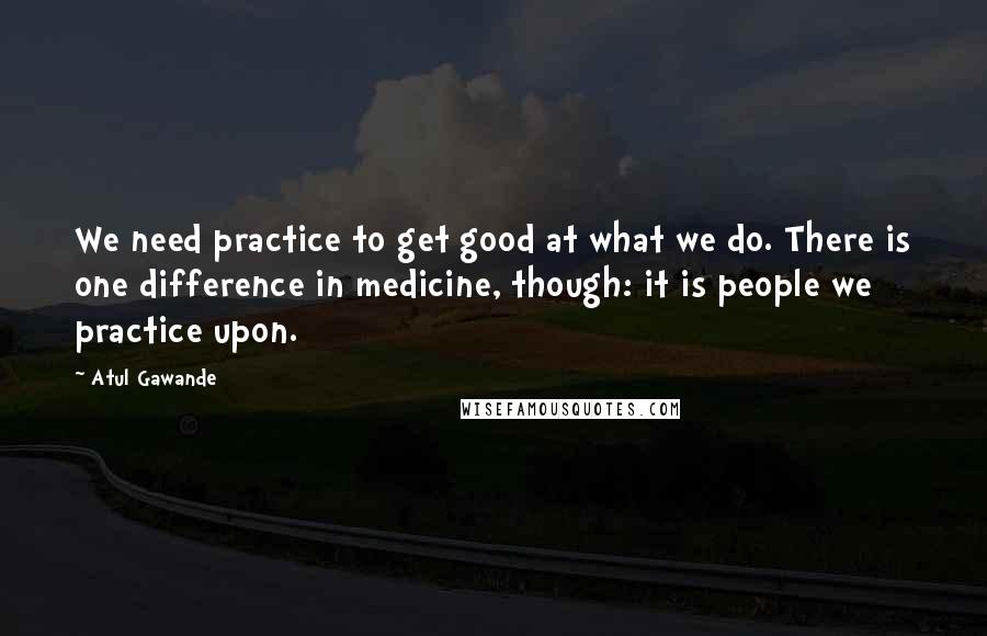 Atul Gawande Quotes: We need practice to get good at what we do. There is one difference in medicine, though: it is people we practice upon.
