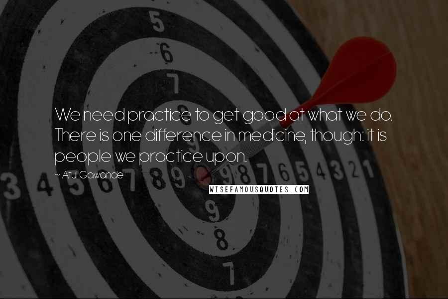 Atul Gawande Quotes: We need practice to get good at what we do. There is one difference in medicine, though: it is people we practice upon.