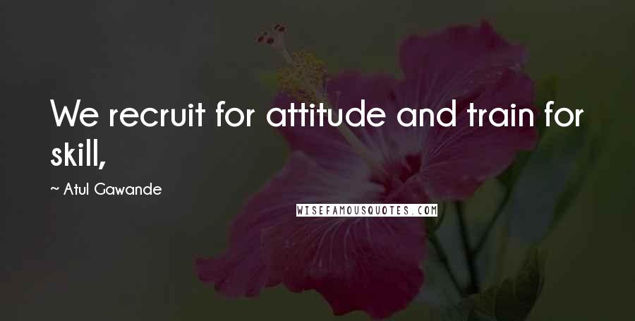 Atul Gawande Quotes: We recruit for attitude and train for skill,