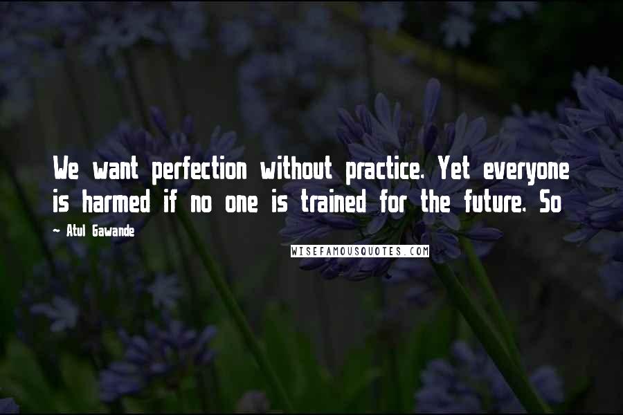 Atul Gawande Quotes: We want perfection without practice. Yet everyone is harmed if no one is trained for the future. So
