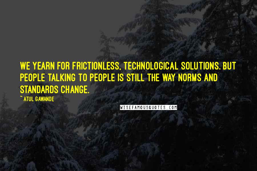 Atul Gawande Quotes: We yearn for frictionless, technological solutions. But people talking to people is still the way norms and standards change.