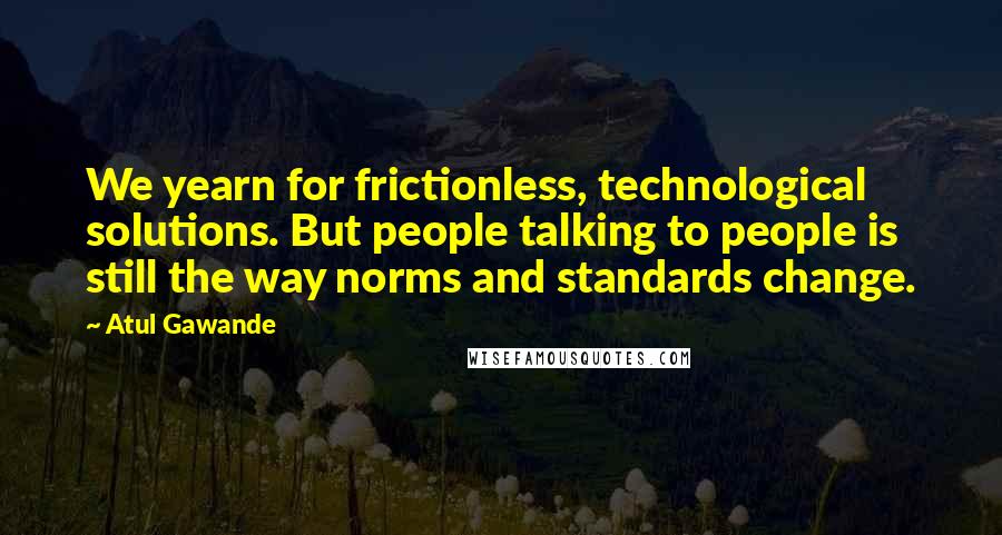 Atul Gawande Quotes: We yearn for frictionless, technological solutions. But people talking to people is still the way norms and standards change.