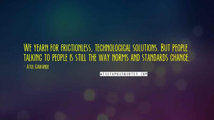 Atul Gawande Quotes: We yearn for frictionless, technological solutions. But people talking to people is still the way norms and standards change.