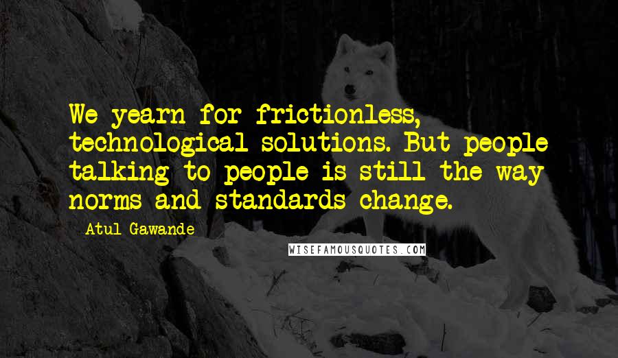 Atul Gawande Quotes: We yearn for frictionless, technological solutions. But people talking to people is still the way norms and standards change.