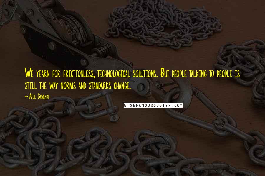 Atul Gawande Quotes: We yearn for frictionless, technological solutions. But people talking to people is still the way norms and standards change.