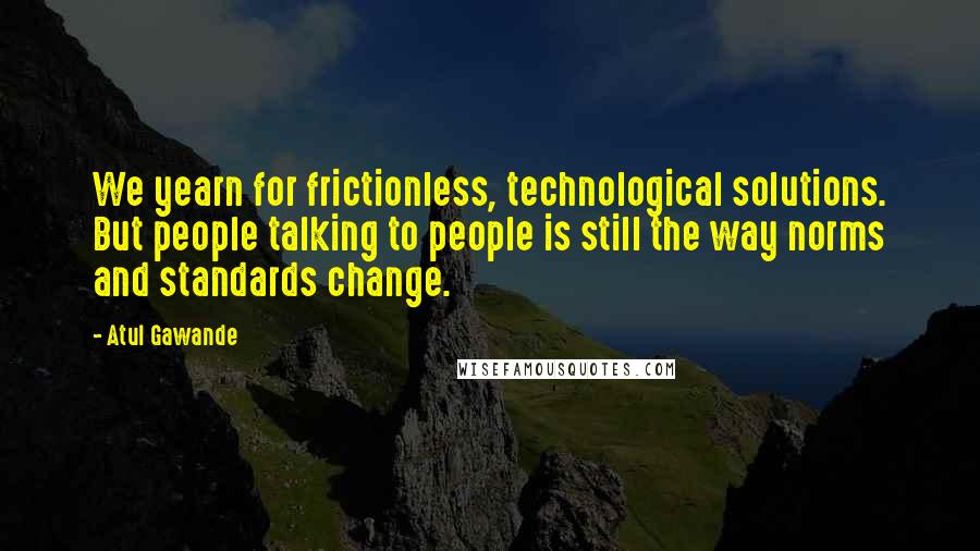 Atul Gawande Quotes: We yearn for frictionless, technological solutions. But people talking to people is still the way norms and standards change.