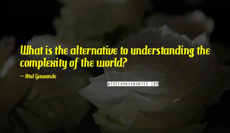 Atul Gawande Quotes: What is the alternative to understanding the complexity of the world?