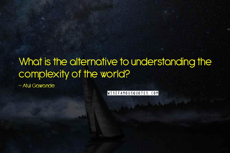 Atul Gawande Quotes: What is the alternative to understanding the complexity of the world?