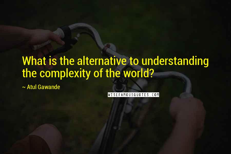 Atul Gawande Quotes: What is the alternative to understanding the complexity of the world?