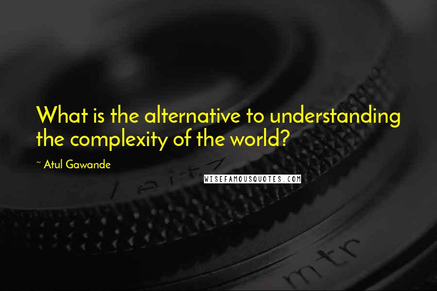 Atul Gawande Quotes: What is the alternative to understanding the complexity of the world?