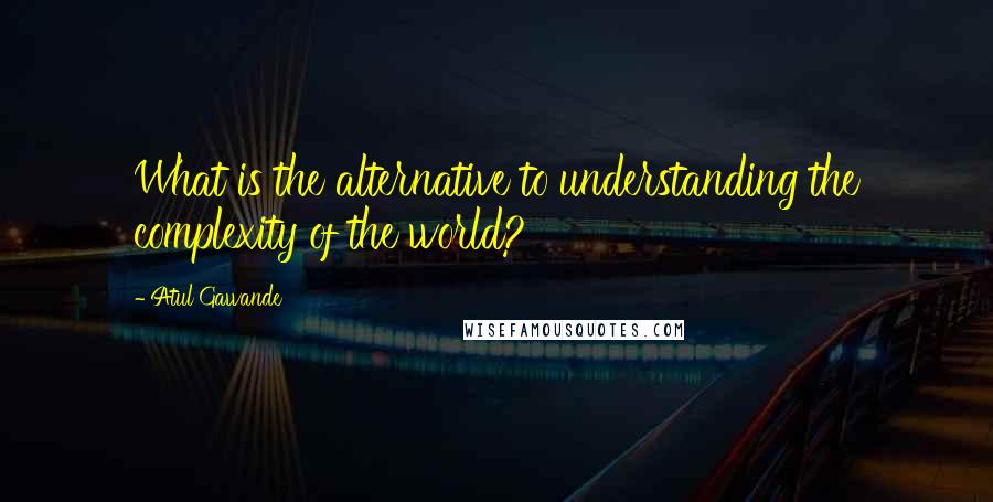 Atul Gawande Quotes: What is the alternative to understanding the complexity of the world?