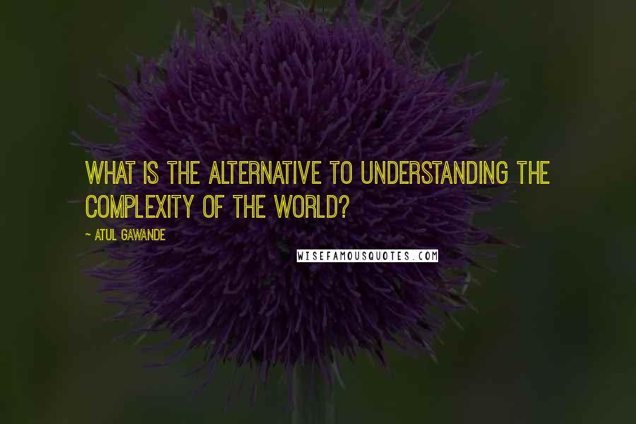 Atul Gawande Quotes: What is the alternative to understanding the complexity of the world?