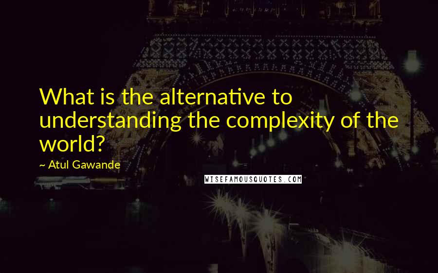 Atul Gawande Quotes: What is the alternative to understanding the complexity of the world?