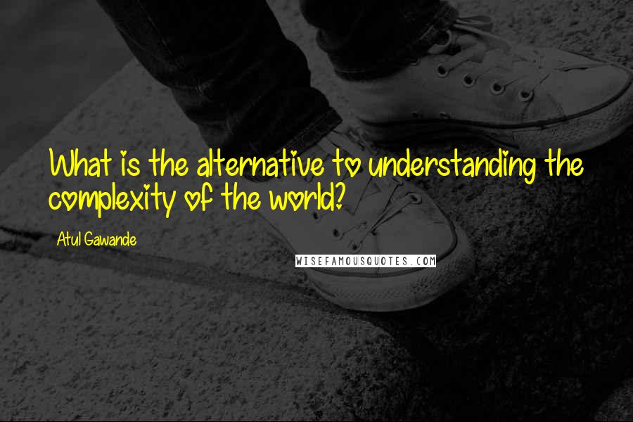 Atul Gawande Quotes: What is the alternative to understanding the complexity of the world?