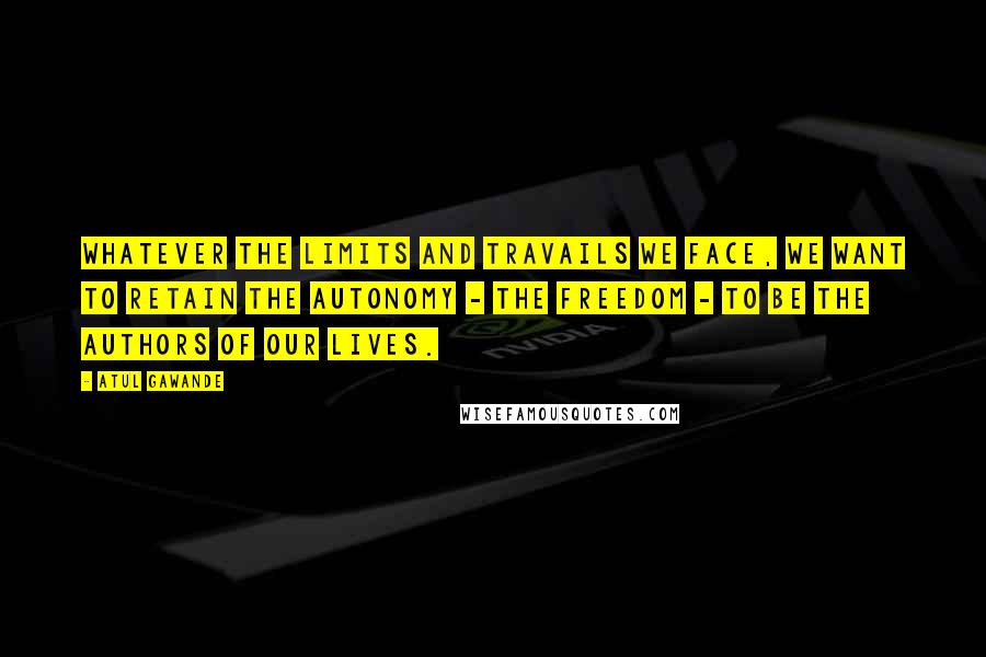 Atul Gawande Quotes: Whatever the limits and travails we face, we want to retain the autonomy - the freedom - to be the authors of our lives.