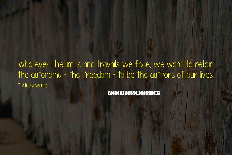 Atul Gawande Quotes: Whatever the limits and travails we face, we want to retain the autonomy - the freedom - to be the authors of our lives.