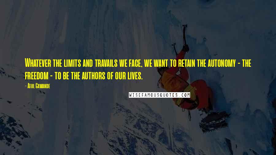 Atul Gawande Quotes: Whatever the limits and travails we face, we want to retain the autonomy - the freedom - to be the authors of our lives.