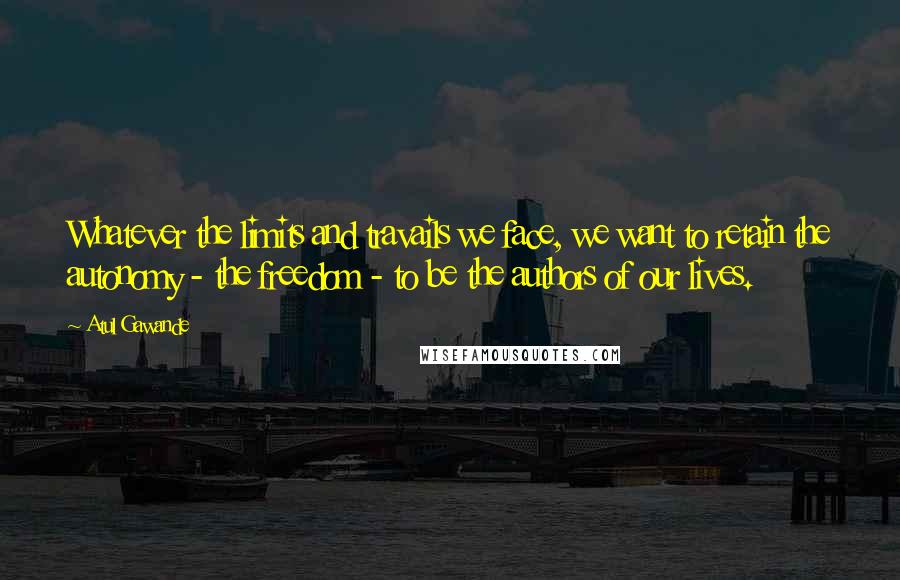 Atul Gawande Quotes: Whatever the limits and travails we face, we want to retain the autonomy - the freedom - to be the authors of our lives.