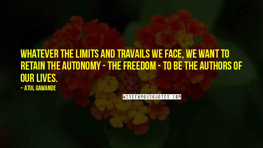 Atul Gawande Quotes: Whatever the limits and travails we face, we want to retain the autonomy - the freedom - to be the authors of our lives.