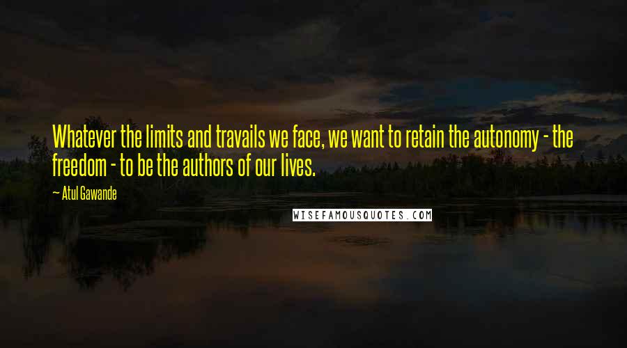 Atul Gawande Quotes: Whatever the limits and travails we face, we want to retain the autonomy - the freedom - to be the authors of our lives.