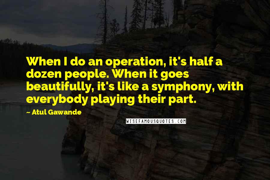 Atul Gawande Quotes: When I do an operation, it's half a dozen people. When it goes beautifully, it's like a symphony, with everybody playing their part.