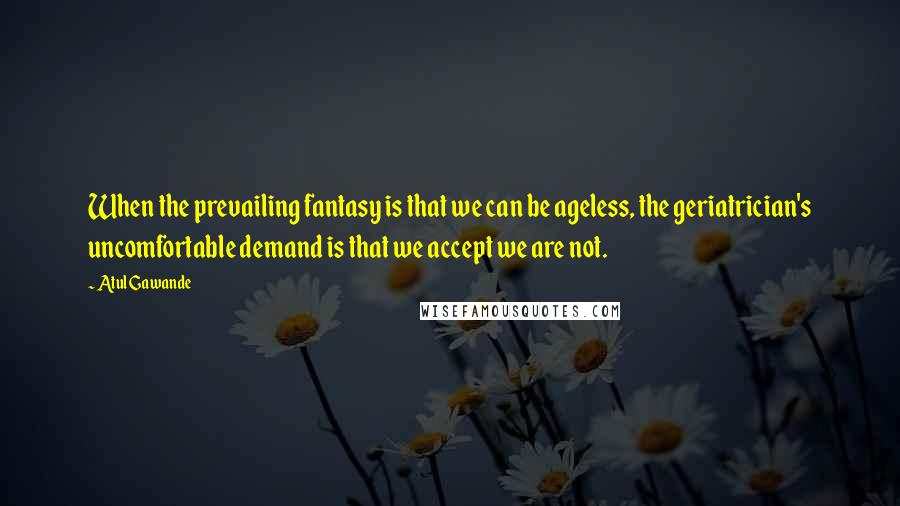 Atul Gawande Quotes: When the prevailing fantasy is that we can be ageless, the geriatrician's uncomfortable demand is that we accept we are not.