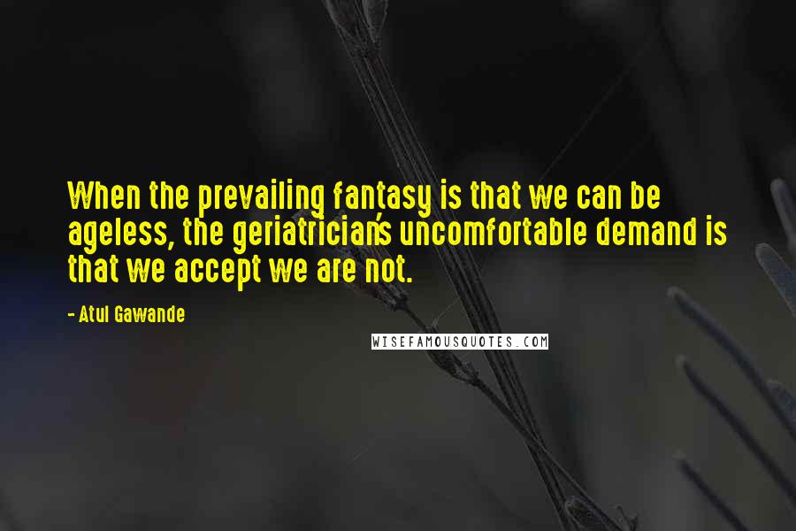 Atul Gawande Quotes: When the prevailing fantasy is that we can be ageless, the geriatrician's uncomfortable demand is that we accept we are not.