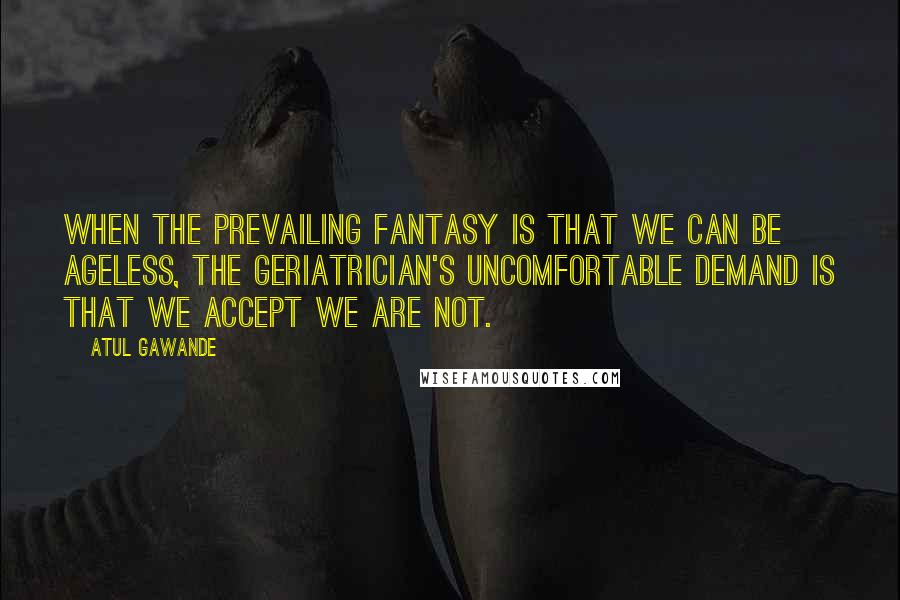 Atul Gawande Quotes: When the prevailing fantasy is that we can be ageless, the geriatrician's uncomfortable demand is that we accept we are not.