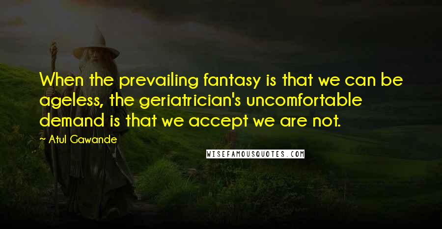 Atul Gawande Quotes: When the prevailing fantasy is that we can be ageless, the geriatrician's uncomfortable demand is that we accept we are not.