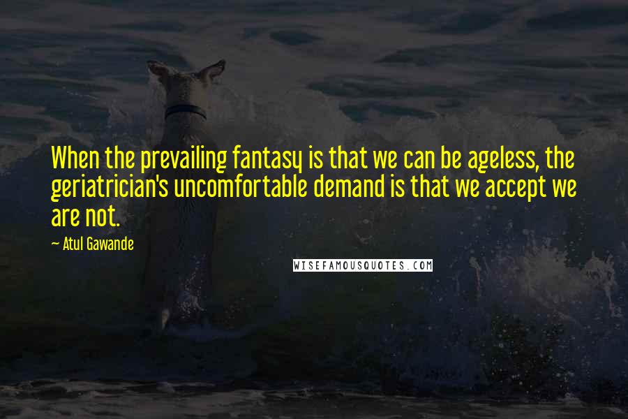 Atul Gawande Quotes: When the prevailing fantasy is that we can be ageless, the geriatrician's uncomfortable demand is that we accept we are not.