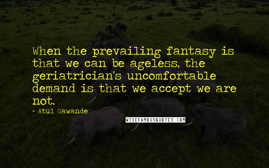 Atul Gawande Quotes: When the prevailing fantasy is that we can be ageless, the geriatrician's uncomfortable demand is that we accept we are not.