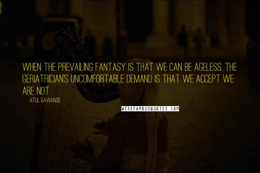 Atul Gawande Quotes: When the prevailing fantasy is that we can be ageless, the geriatrician's uncomfortable demand is that we accept we are not.