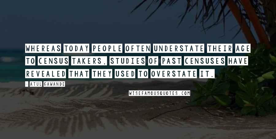 Atul Gawande Quotes: Whereas today people often understate their age to census takers, studies of past censuses have revealed that they used to overstate it.